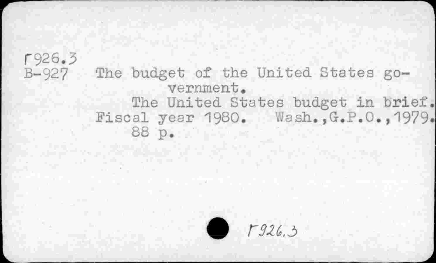 ﻿r926.5
B- 92 7
The budget of the United States government.
The United States budget in brief Fiscal year 1980. Wash.,G.P.O.,1979 88 p.
rrn.ô